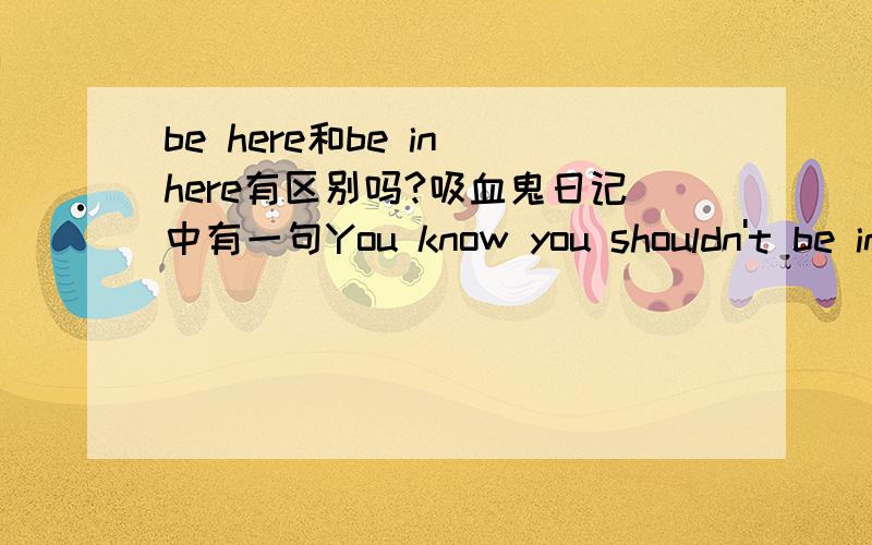 be here和be in here有区别吗?吸血鬼日记中有一句You know you shouldn't be in here