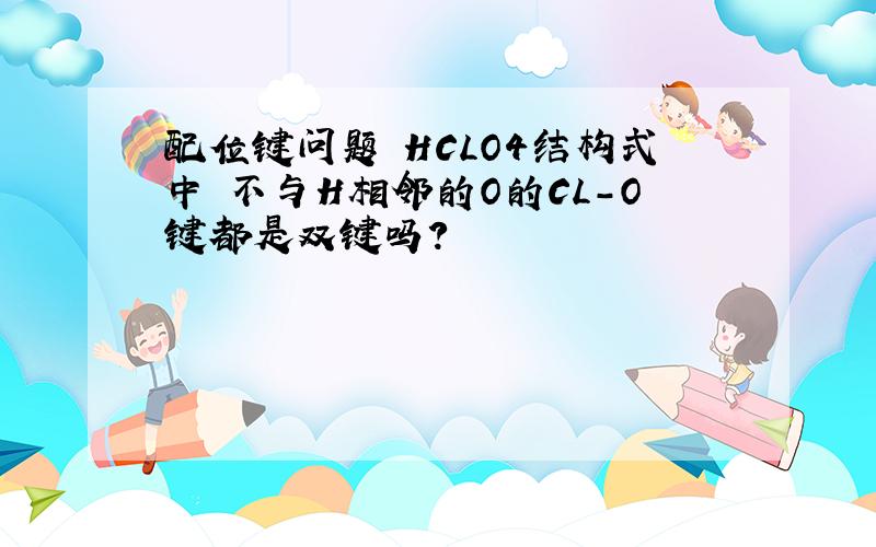 配位键问题 HCLO4结构式中 不与H相邻的O的CL-O键都是双键吗?