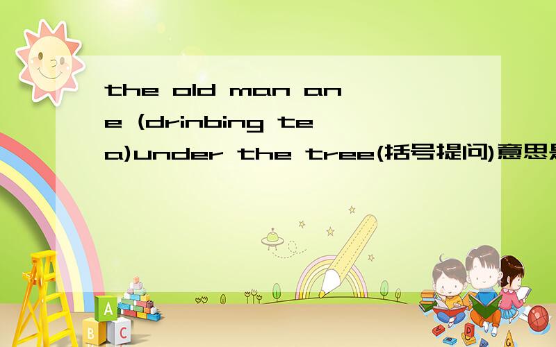the old man ane (drinbing tea)under the tree(括号提问)意思是括号部分提问 急
