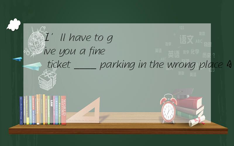 I’ll have to give you a fine ticket ____ parking in the wrong place A to.B at.C for.单项选择.