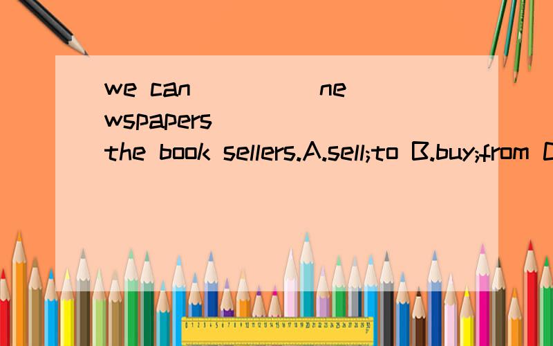we can ____ newspapers ____ the book sellers.A.sell;to B.buy;from C.sell;from D.buy;to