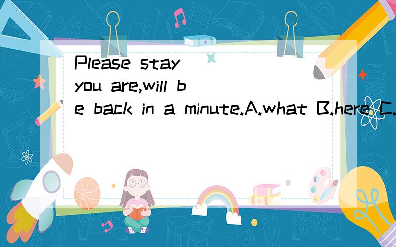 Please stay( )you are,will be back in a minute.A.what B.here C.there D.where 选哪个为什么?