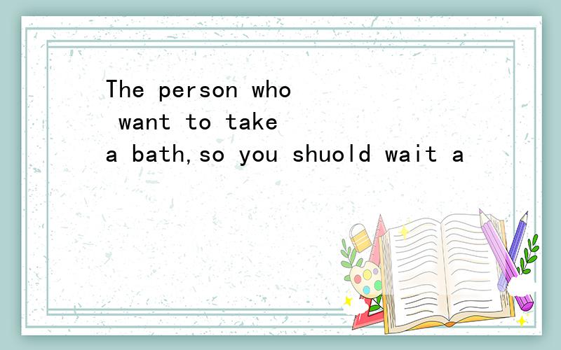 The person who want to take a bath,so you shuold wait a