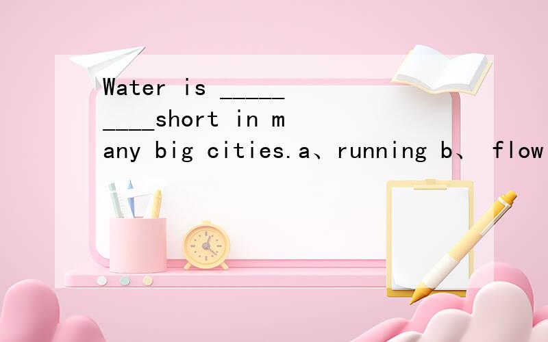 Water is _________short in many big cities.a、running b、 flowing c、becoming d、movin