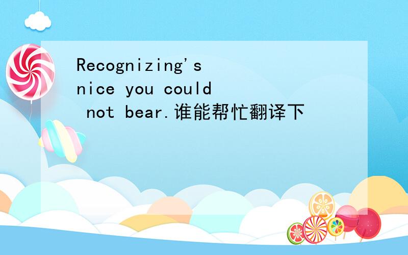 Recognizing's nice you could not bear.谁能帮忙翻译下