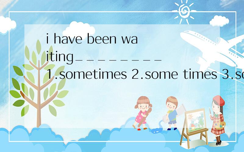 i have been waiting________ 1.sometimes 2.some times 3.some time 4.sometime 最好分别详细说明为什么