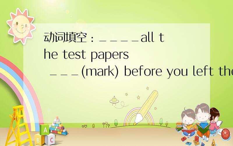 动词填空：____all the test papers ___(mark) before you left the office,