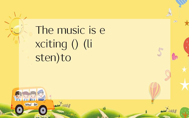 The music is exciting () (listen)to