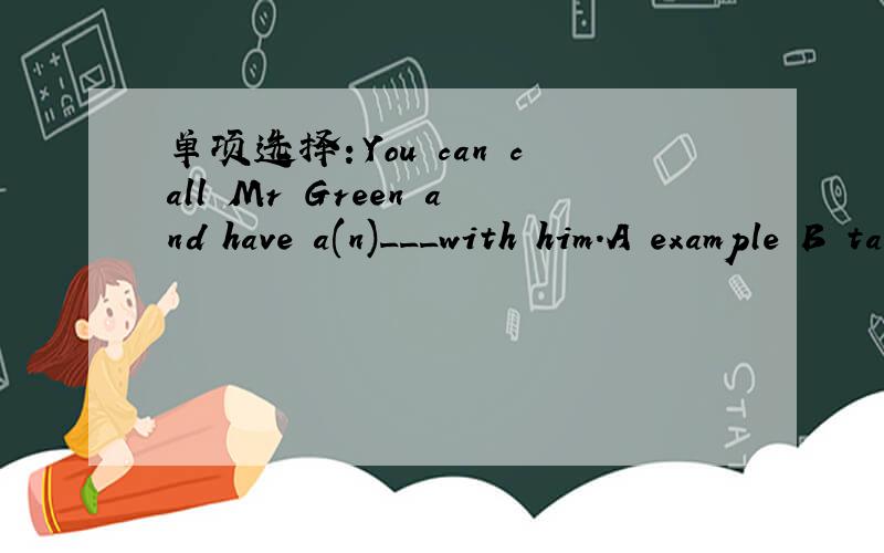 单项选择：You can call Mr Green and have a(n)___with him.A example B talk C hobby D skill、