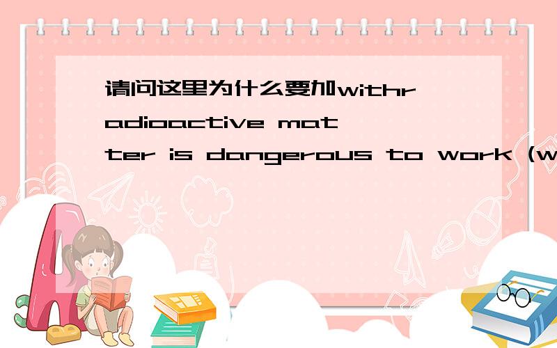 请问这里为什么要加withradioactive matter is dangerous to work (with) because it has a bad effect on the blood.不加with