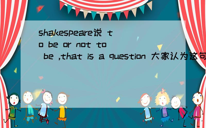 shakespeare说 to be or not to be ,that is a question 大家认为这句说话的杂样?