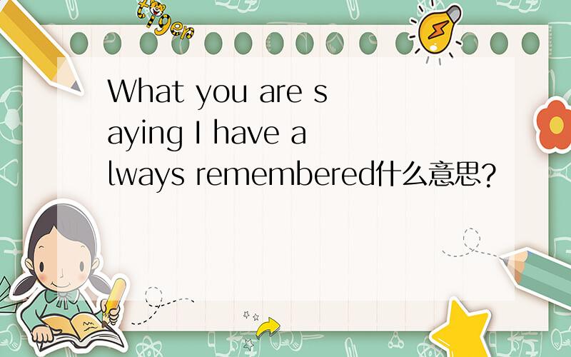 What you are saying I have always remembered什么意思?