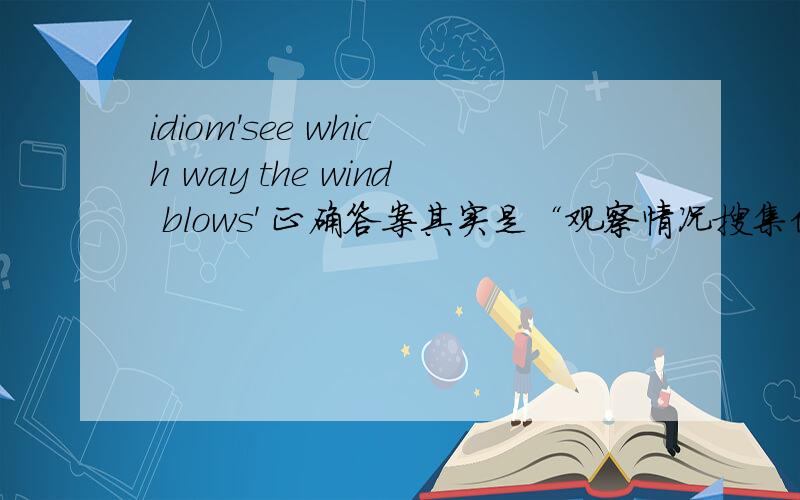 idiom'see which way the wind blows' 正确答案其实是“观察情况搜集信息(以采取下一步行动)”。eg.He didn’t take actions because he had to see which way the wind blows.