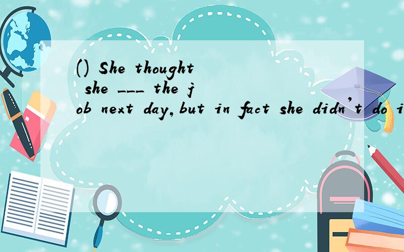 () She thought she ___ the job next day,but in fact she didn't do it at all.A was going to do为什么用以上的答案