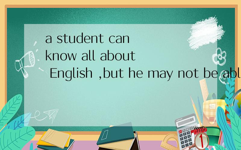 a student can know all about English ,but he may not be able to speak English.同义句