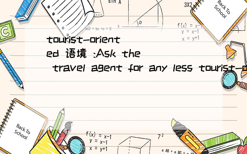 tourist-oriented 语境 :Ask the travel agent for any less tourist-oriented information and check libraries and bookstores.这句话其实也有点糊涂 ..刚才发了 但是没看见 也许发重了