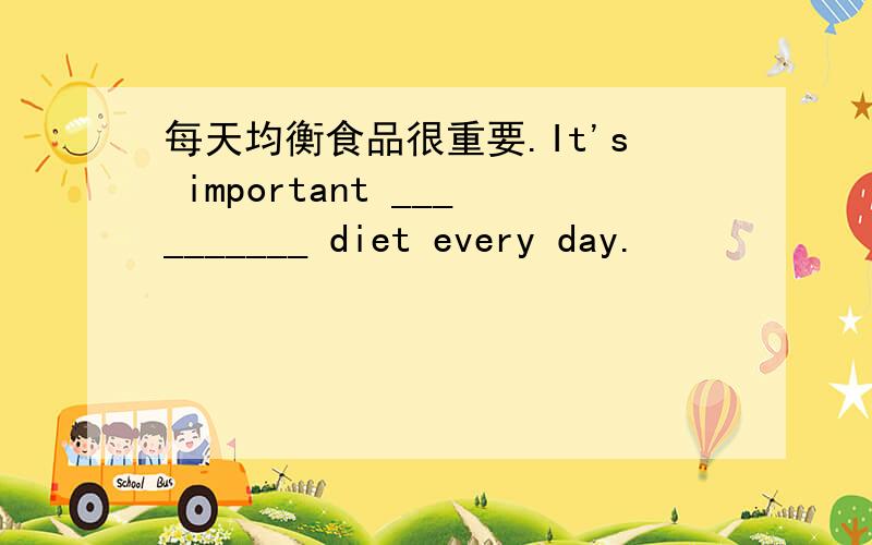 每天均衡食品很重要.It's important __________ diet every day.