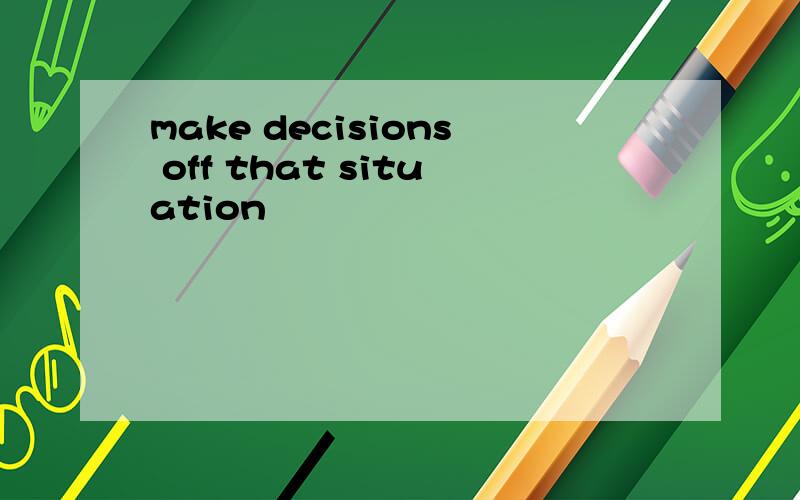 make decisions off that situation