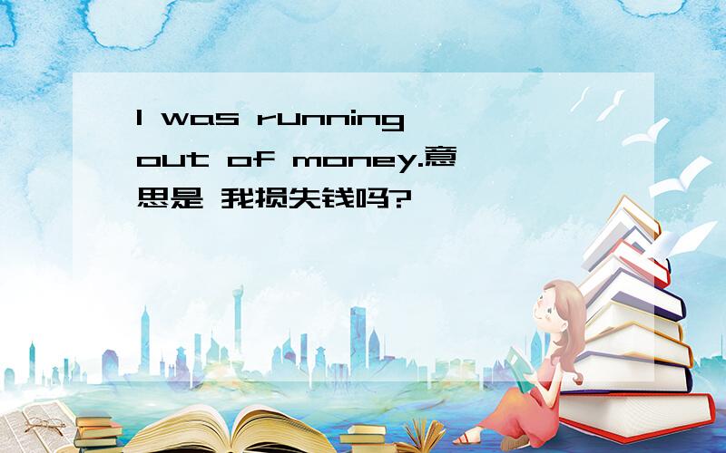 I was running out of money.意思是 我损失钱吗?