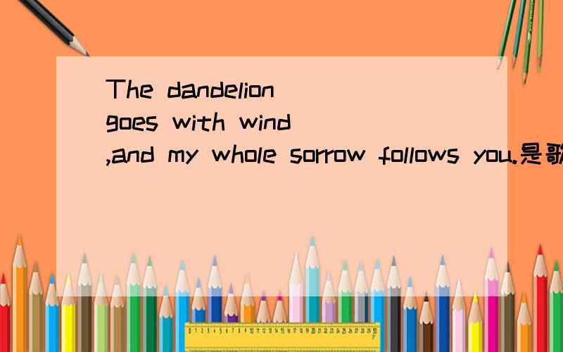 The dandelion goes with wind,and my whole sorrow follows you.是歌词吗,如果是的话是哪首歌里的!