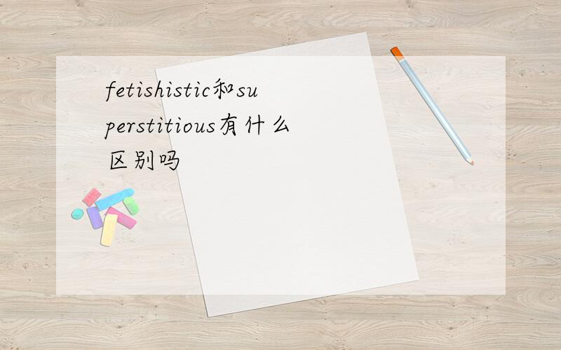 fetishistic和superstitious有什么区别吗