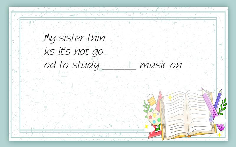 My sister thinks it's not good to study ______ music on