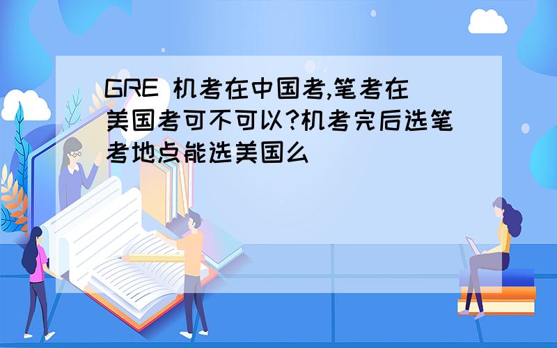 GRE 机考在中国考,笔考在美国考可不可以?机考完后选笔考地点能选美国么