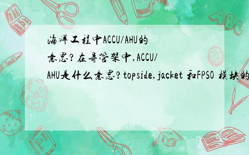 海洋工程中ACCU/AHU的意思?在导管架中,ACCU/AHU是什么意思?topside,jacket 和FPSO 模块的区别是什么?哈哈哈 那你就当我是外行回答问题吧