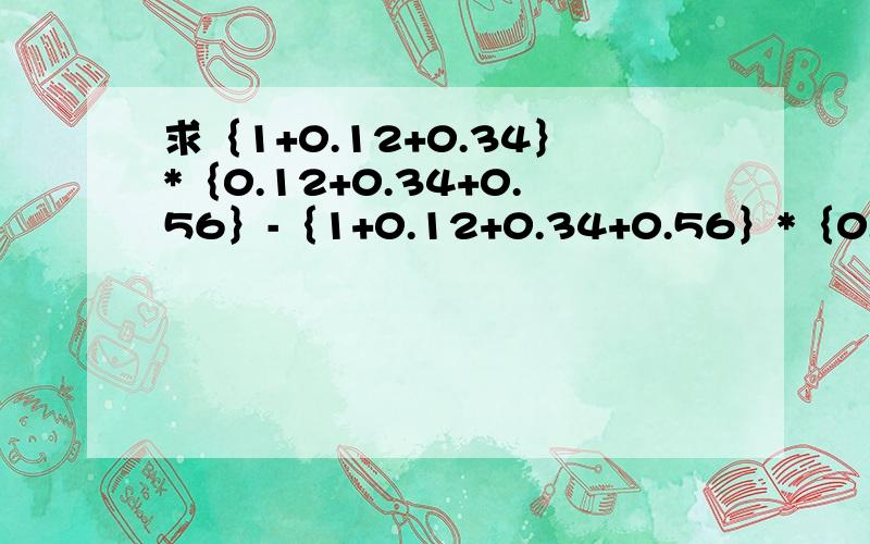 求｛1+0.12+0.34｝*｛0.12+0.34+0.56｝-｛1+0.12+0.34+0.56｝*｛0.12+0.34｝的值.     提示：设1+0.21+0.34=a,0.12+0.34=b      简化计算过程注：不仅要答案,请说清楚为什么这