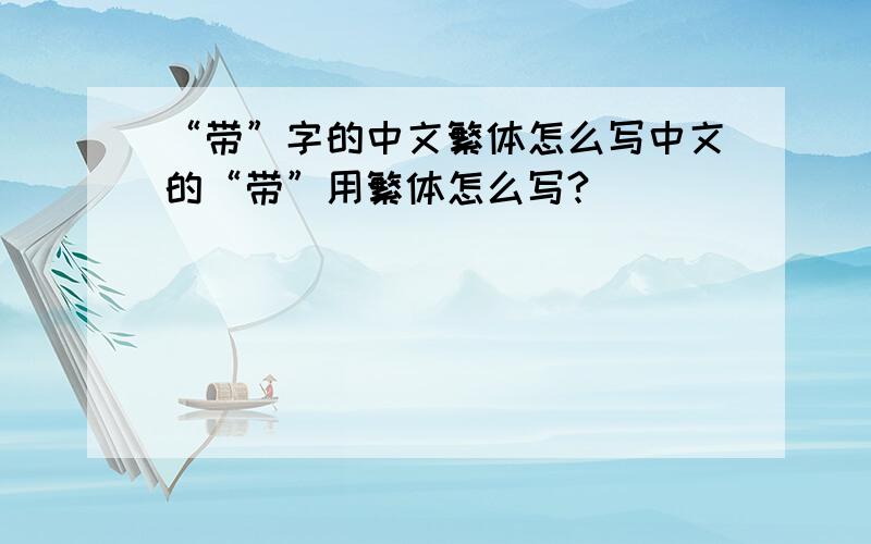 “带”字的中文繁体怎么写中文的“带”用繁体怎么写?