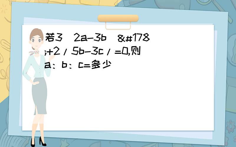 若3（2a-3b）²+2/5b-3c/=0,则a：b：c=多少