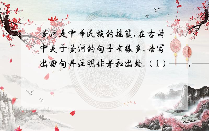 黄河是中华民族的摇篮,在古诗中关于黄河的句子有很多,请写出四句并注明作者和出处.（1）——,——.作者：——,出处：——.（2）——,——.作者：——,出处：——.（3）——,——.作者：