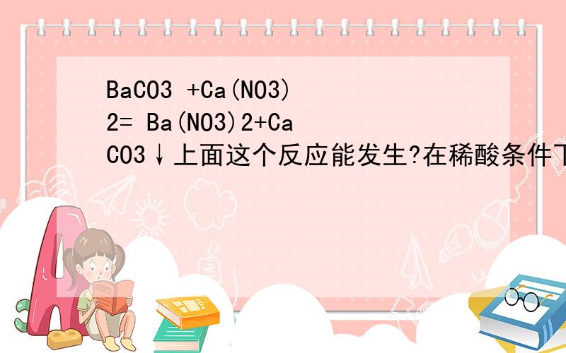 BaCO3 +Ca(NO3)2= Ba(NO3)2+CaCO3↓上面这个反应能发生?在稀酸条件下