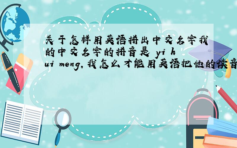 关于怎样用英语拼出中文名字我的中文名字的拼音是 yi hui meng,我怎么才能用英语把他的读音拼出来,让外国人也读得出来啊……我当然知道英语名字该怎么写的格式，我是希望能用英语发音