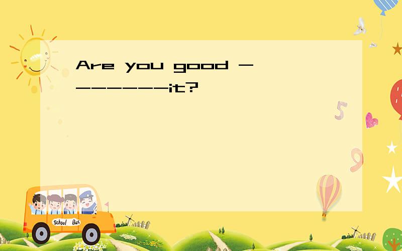 Are you good -------it?