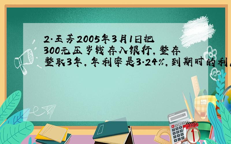 2．王芳2005年3月1日把300元压岁钱存入银行,整存整取3年,年利率是3.24%,到期时的利息是多少元?