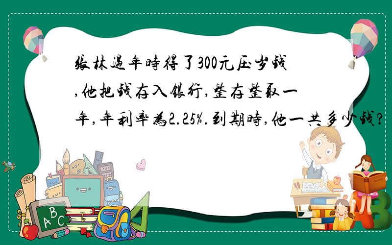 张林过年时得了300元压岁钱,他把钱存入银行,整存整取一年,年利率为2.25%.到期时,他一共多少钱?