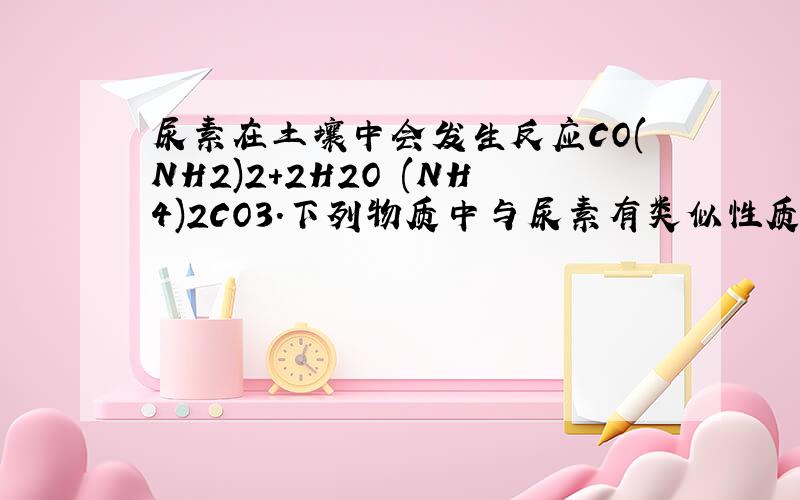 尿素在土壤中会发生反应CO(NH2)2＋2H2O (NH4)2CO3.下列物质中与尿素有类似性质的是______.A．NH2COONH4 B．H2NOCCH2CH2CONH2 C．HOCH2CH2OH D．HOCH2CH2NH2答案是A、B      选择的理由是什么?详细一些.谢谢!