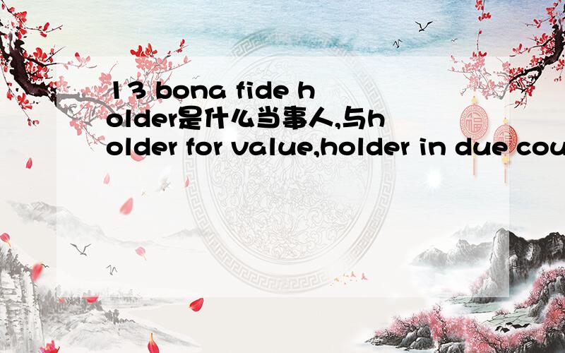 13 bona fide holder是什么当事人,与holder for value,holder in due course等当事人有何异同.