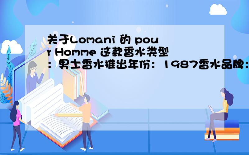 关于Lomani 的 pour Homme 这款香水类型：男士香水推出年份：1987香水品牌：罗曼尼香水香调：芳香族前调为：薰衣草、橘子、柠檬中调为：香菜、广藿香、刺柏、香根草、雪松基调为：龙涎香