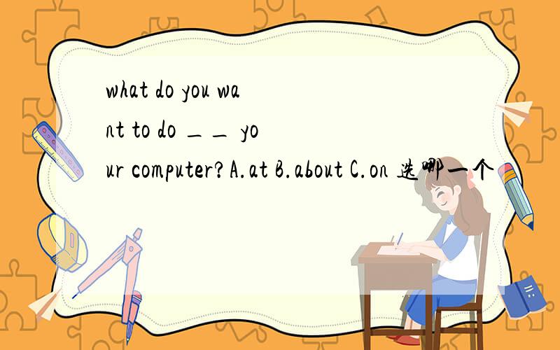 what do you want to do __ your computer?A.at B.about C.on 选哪一个