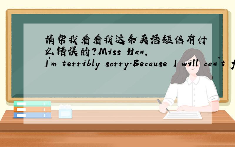 请帮我看看我这条英语短信有什么错误的?Miss Han,I`m terribly sorry.Because I will can`t fulfill my promise.Reason are as follows,firstly,my mommy has an exam tomorrow morning,she didn`t take me back to school.Secondly,I still have a l