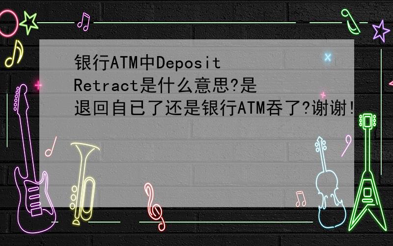 银行ATM中Deposit Retract是什么意思?是退回自已了还是银行ATM吞了?谢谢!