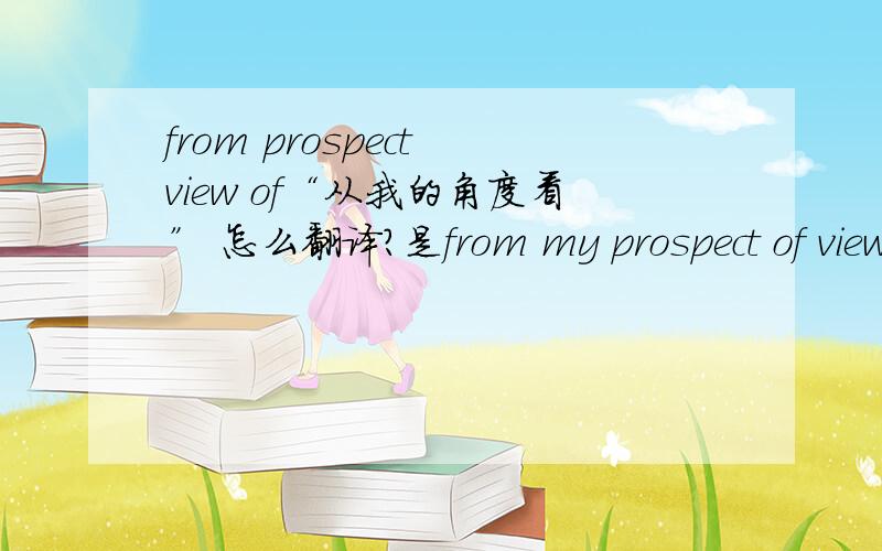 from prospect view of“从我的角度看” 怎么翻译?是from my prospect of view么?