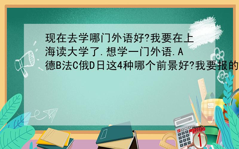 现在去学哪门外语好?我要在上海读大学了.想学一门外语.A德B法C俄D日这4种哪个前景好?我要报的学校中只有这几个语种