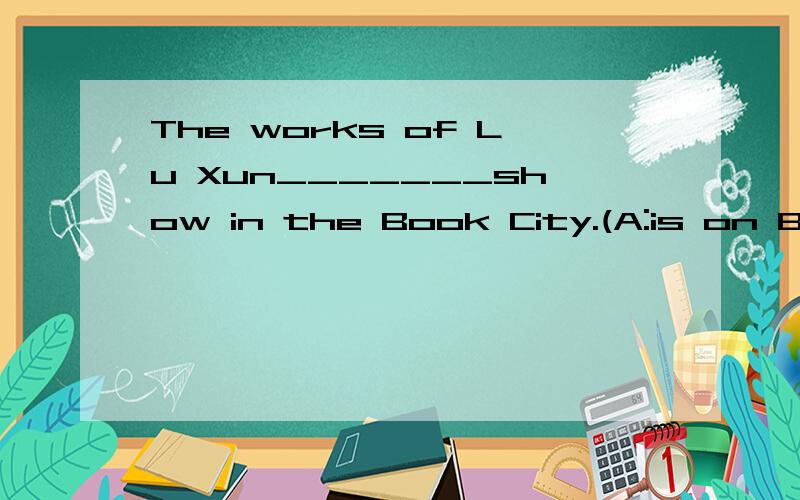 The works of Lu Xun_______show in the Book City.(A:is on B:is C:are on D:are)怎么选,为什么.