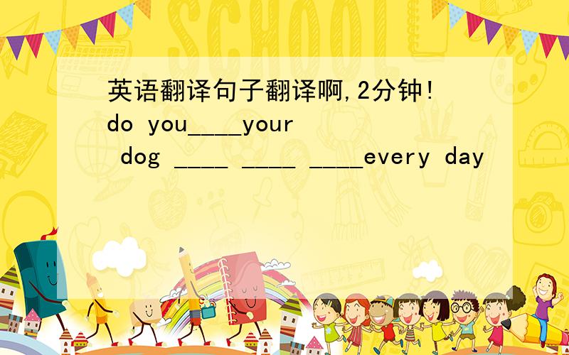 英语翻译句子翻译啊,2分钟!do you____your dog ____ ____ ____every day