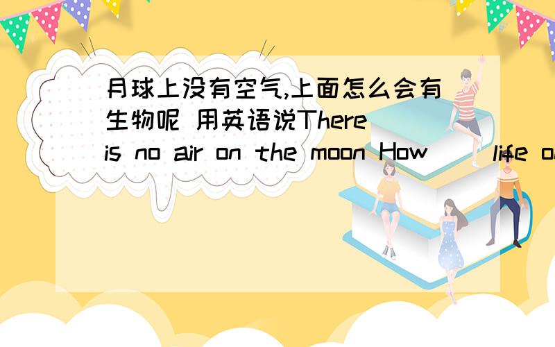 月球上没有空气,上面怎么会有生物呢 用英语说There is no air on the moon How[ ]life on it？