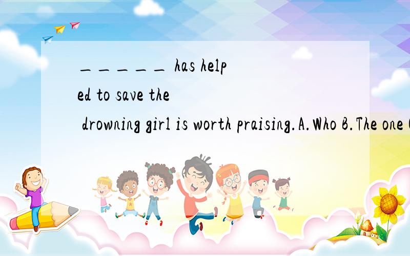 _____ has helped to save the drowning girl is worth praising.A.Who B.The one C.Anyone D.Whoeve