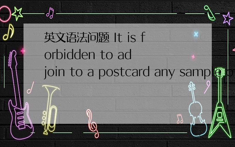 英文语法问题 It is forbidden to adjoin to a postcard any sample of merchandise.这句话中为什么是  to a 名词? a postcard? 请大家分析一下